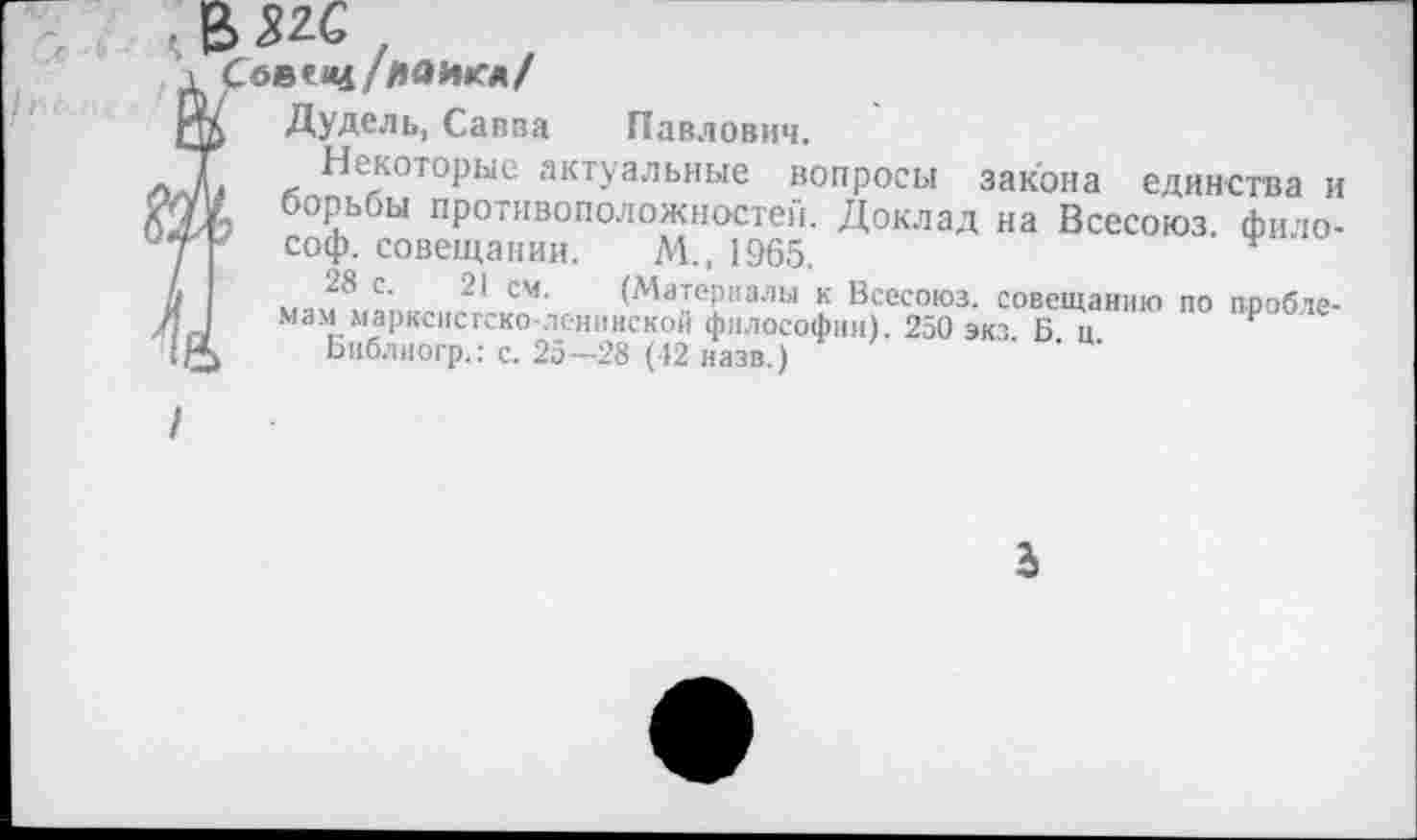 ﻿(Взгс
\ Сбвесц/
ртл Дудель, Савва Павлович.
ТГ л ^екотоРые актуальные вопросы закона единства и О'/ борьбы противоположностей. Доклад на Всесоюз фито-*ГУ соф. совещании. М., 1965.
А 2® с- 2* см- (Материалы к Всесоюз. совещанию по пробле-и I мам марксистско-ленинской философии). 250 экз Б ц 1/^ Библиогр.: с. 25—28 (12 назв.)
3